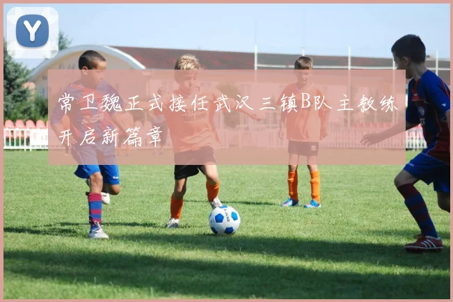 常卫魏正式接任武汉三镇B队主教练开启新篇章
