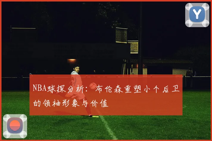 NBA球探分析：布伦森重塑小个后卫的领袖形象与价值