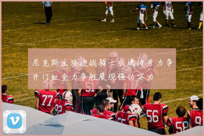 尼克斯主场迎战骑士以逸待劳力争开门红全力争胜展现强劲实力
