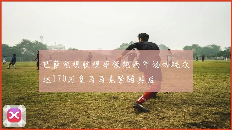 巴萨电视收视率领跑西甲场均观众达170万皇马马竞紧随其后