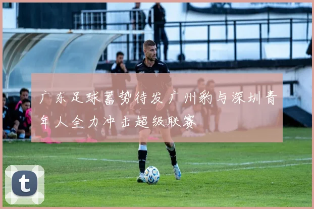 广东足球蓄势待发广州豹与深圳青年人全力冲击超级联赛