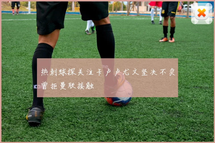 热刺球探关注卡卢卢尤文坚决不卖曾拒曼联接触