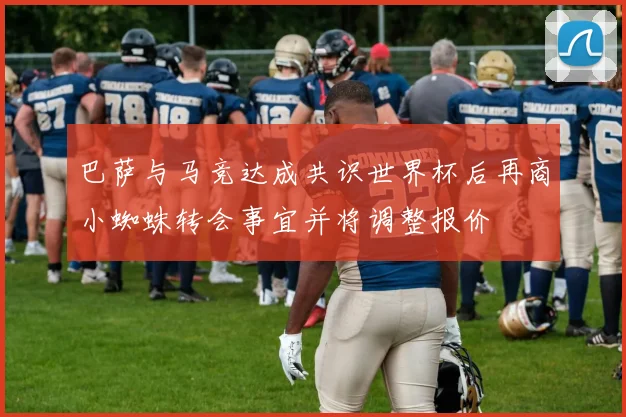 巴萨与马竞达成共识世界杯后再商小蜘蛛转会事宜并将调整报价