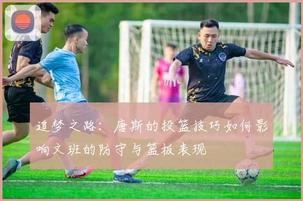 追梦之路：唐斯的投篮技巧如何影响文班的防守与篮板表现