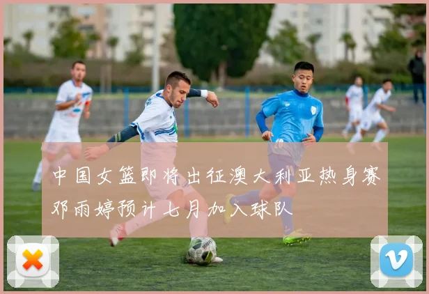 中国女篮即将出征澳大利亚热身赛邓雨婷预计七月加入球队