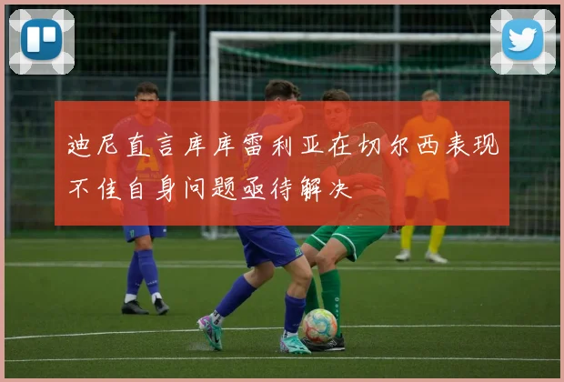 迪尼直言库库雷利亚在切尔西表现不佳自身问题亟待解决