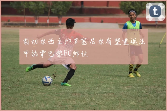 前切尔西主帅罗塞尼尔有望重返法甲执掌巴黎FC帅位