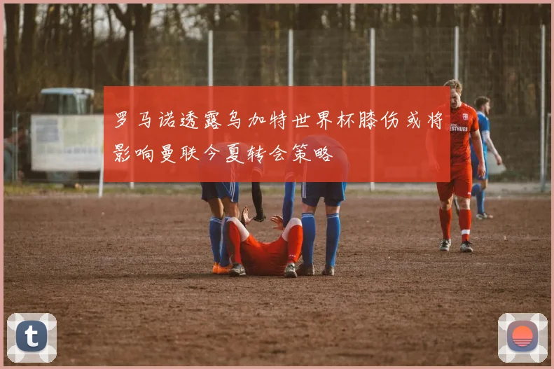 罗马诺透露乌加特世界杯膝伤或将影响曼联今夏转会策略