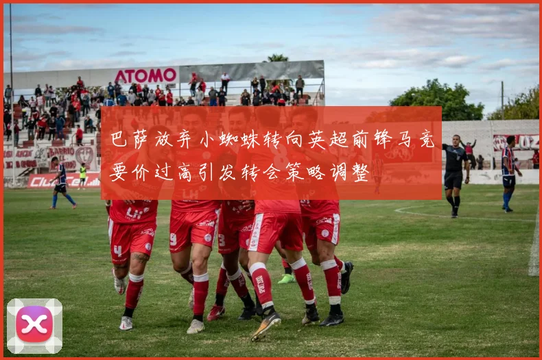 巴萨放弃小蜘蛛转向英超前锋马竞要价过高引发转会策略调整