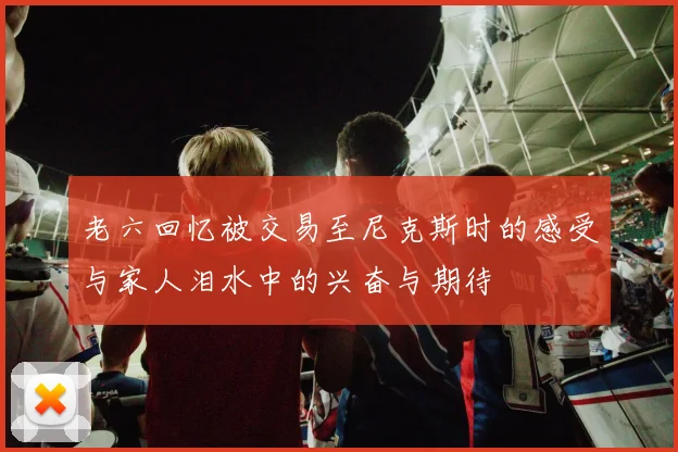 老六回忆被交易至尼克斯时的感受与家人泪水中的兴奋与期待