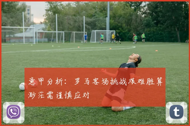 意甲分析：罗马客场挑战艰难胜算渺茫需谨慎应对