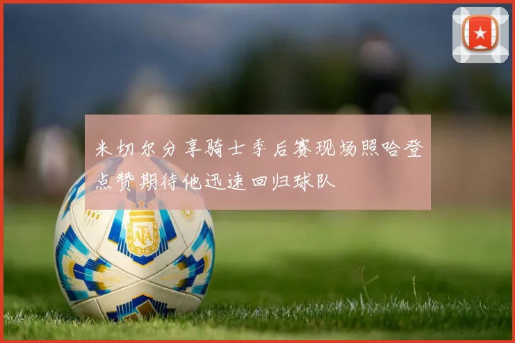 米切尔分享骑士季后赛现场照哈登点赞期待他迅速回归球队