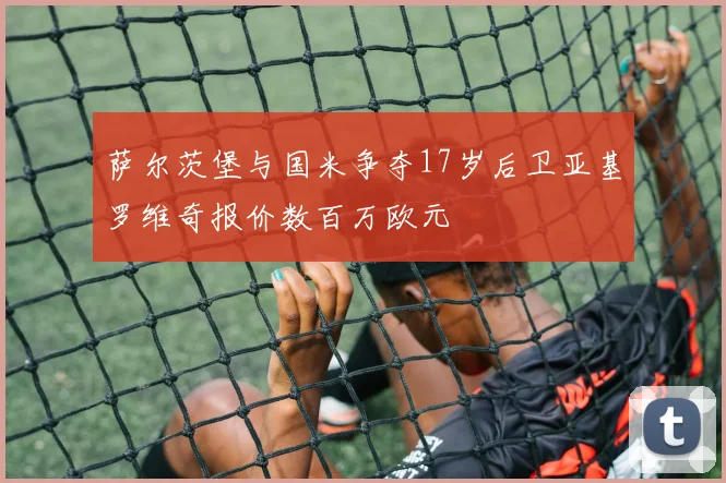 萨尔茨堡与国米争夺17岁后卫亚基罗维奇报价数百万欧元