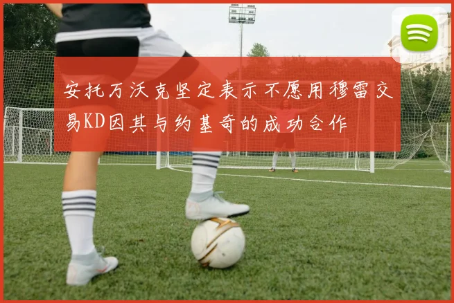 安托万沃克坚定表示不愿用穆雷交易KD因其与约基奇的成功合作