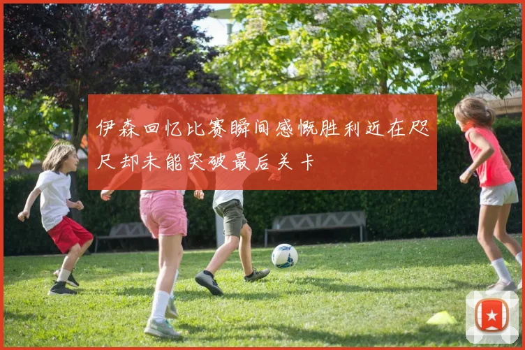 伊森回忆比赛瞬间感慨胜利近在咫尺却未能突破最后关卡