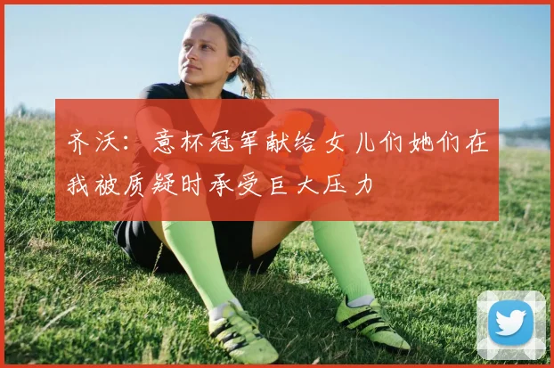 齐沃：意杯冠军献给女儿们她们在我被质疑时承受巨大压力